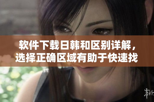 软件下载日韩和区别详解，选择正确区域有助于快速找到适合你的软件