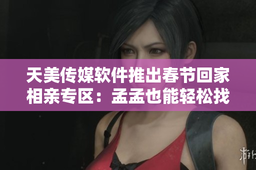 天美传媒软件推出春节回家相亲专区：孟孟也能轻松找到心仪对象