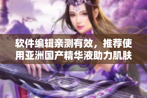 软件编辑亲测有效，推荐使用亚洲国产精华液助力肌肤护理