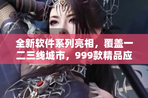 全新软件系列亮相，覆盖一二三线城市，999款精品应有尽有！