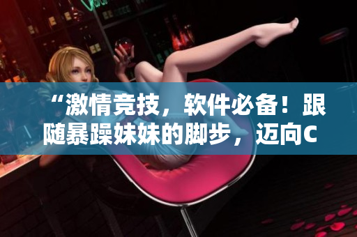 “激情竞技，软件必备！跟随暴躁妹妹的脚步，迈向CSGO全面升级”