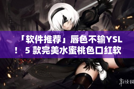 「软件推荐」唇色不输YSL！ 5 款完美水蜜桃色口红软件