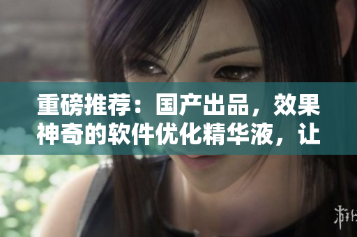 重磅推荐：国产出品，效果神奇的软件优化精华液，让您的电脑秒变神器！