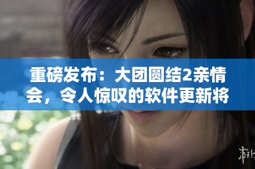 重磅发布：大团圆结2亲情会，令人惊叹的软件更新将引爆行业狂潮！