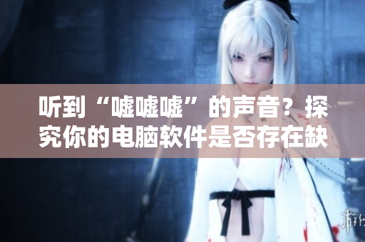 听到“嘘嘘嘘”的声音？探究你的电脑软件是否存在缺陷