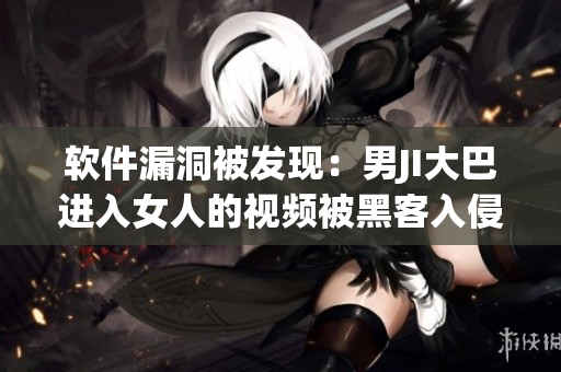 软件漏洞被发现：男JI大巴进入女人的视频被黑客入侵窃取数据