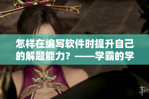 怎样在编写软件时提升自己的解题能力？——学霸的学习经验分享