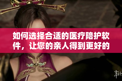 如何选择合适的医疗陪护软件，让您的亲人得到更好的照顾？