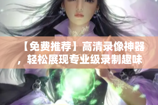【免费推荐】高清录像神器，轻松展现专业级录制趣味生活！