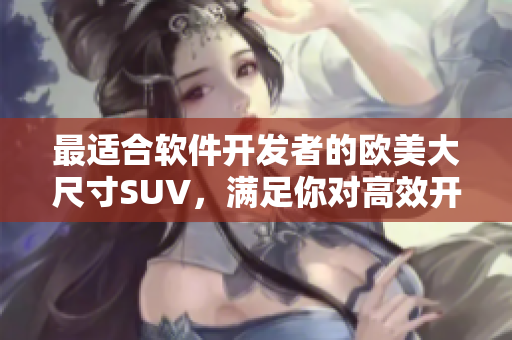 最适合软件开发者的欧美大尺寸SUV，满足你对高效开发的需求！