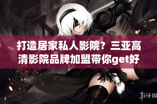 打造居家私人影院？三亚高清影院品牌加盟带你get好软件