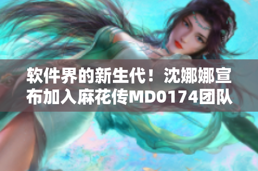 软件界的新生代！沈娜娜宣布加入麻花传MD0174团队