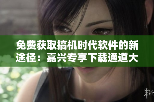 免费获取搞机时代软件的新途径：嘉兴专享下载通道大揭秘