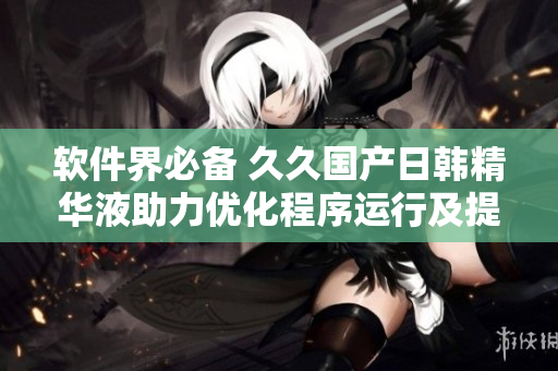 软件界必备 久久国产日韩精华液助力优化程序运行及提升用户体验
