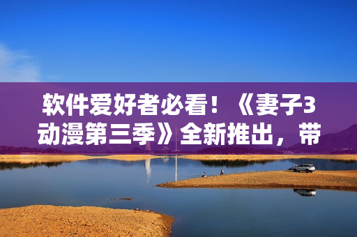 软件爱好者必看！《妻子3动漫第三季》全新推出，带来更多惊喜和创新！