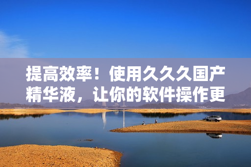 提高效率！使用久久久国产精华液，让你的软件操作更流畅