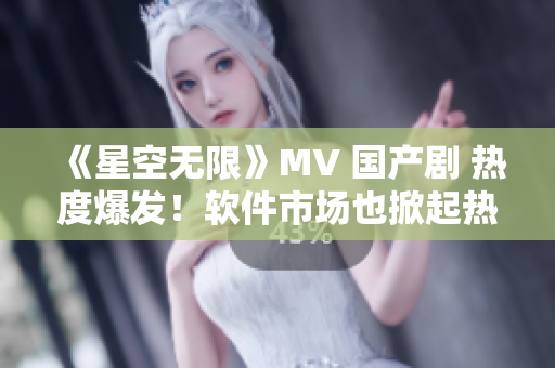 《星空无限》MV 国产剧 热度爆发！软件市场也掀起热潮