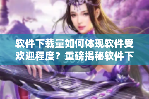 软件下载量如何体现软件受欢迎程度？重磅揭秘软件下载人数统计方法