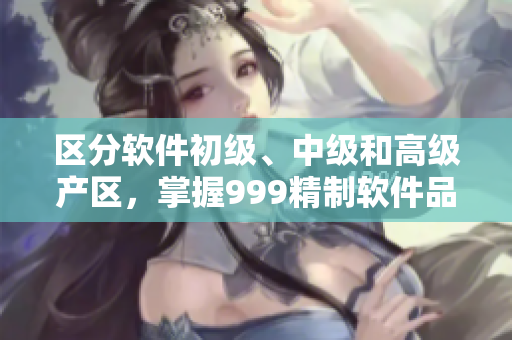 区分软件初级、中级和高级产区，掌握999精制软件品质