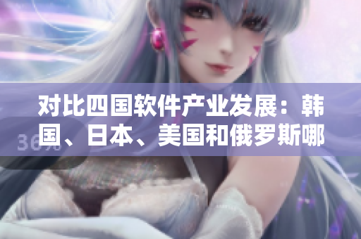对比四国软件产业发展：韩国、日本、美国和俄罗斯哪个更具潜力？