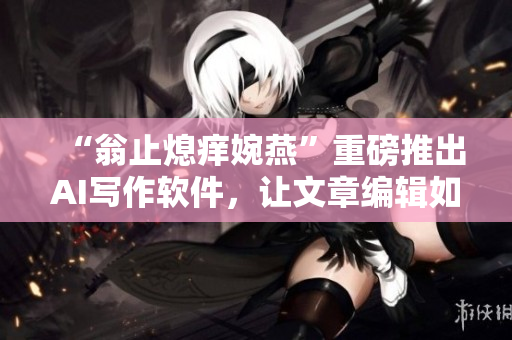 “翁止熄痒婉燕”重磅推出AI写作软件，让文章编辑如虎添翼