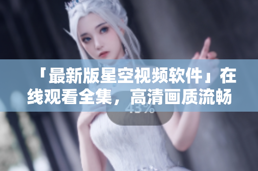 「最新版星空视频软件」在线观看全集，高清画质流畅不卡顿