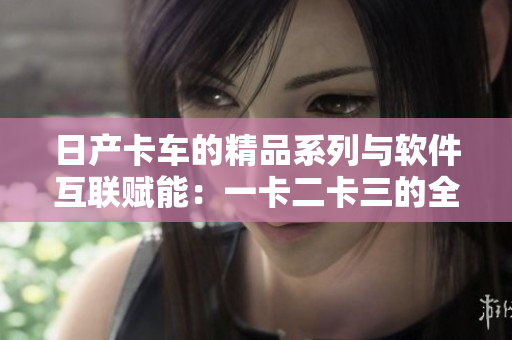 日产卡车的精品系列与软件互联赋能：一卡二卡三的全面解析