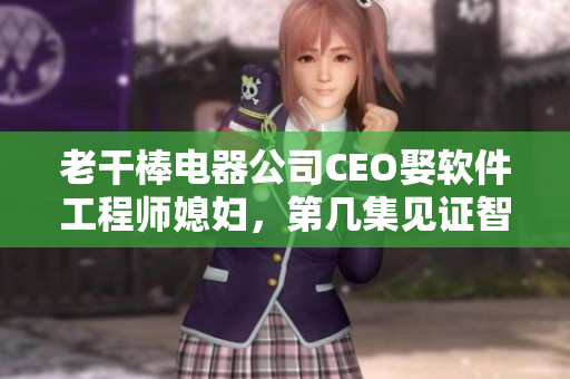 老干棒电器公司CEO娶软件工程师媳妇，第几集见证智能制造未来！