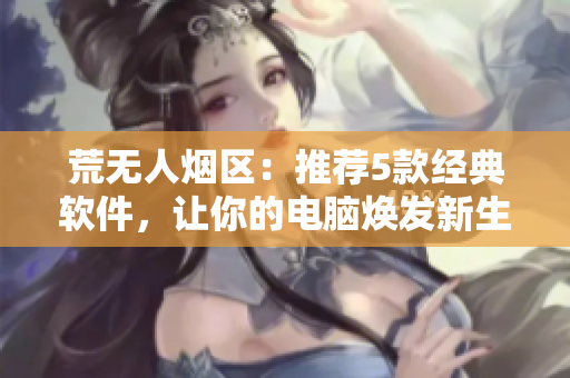 荒无人烟区：推荐5款经典软件，让你的电脑焕发新生命周期