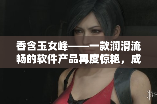 香含玉女峰——一款润滑流畅的软件产品再度惊艳，成为用户口碑佳品!