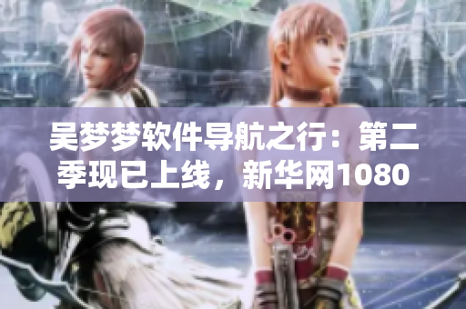 吴梦梦软件导航之行：第二季现已上线，新华网1080带你畅游
