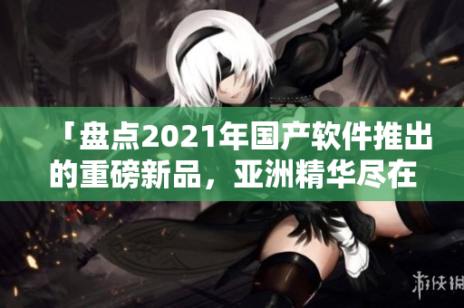 「盘点2021年国产软件推出的重磅新品，亚洲精华尽在其中！」