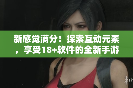 新感觉满分！探索互动元素，享受18+软件的全新手游体验