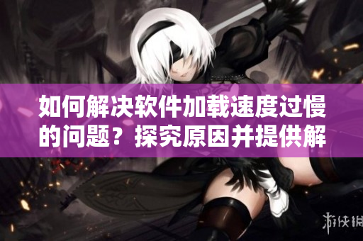 如何解决软件加载速度过慢的问题？探究原因并提供解决方案