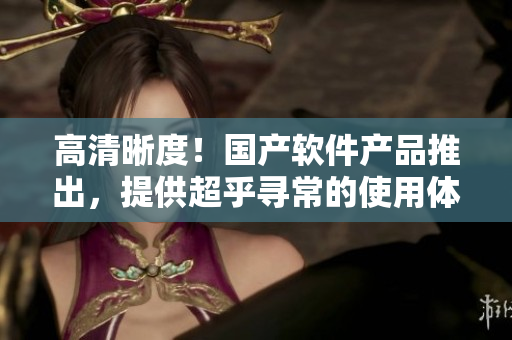 高清晰度！国产软件产品推出，提供超乎寻常的使用体验