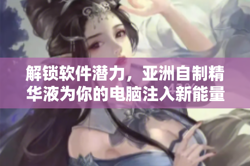 解锁软件潜力，亚洲自制精华液为你的电脑注入新能量！