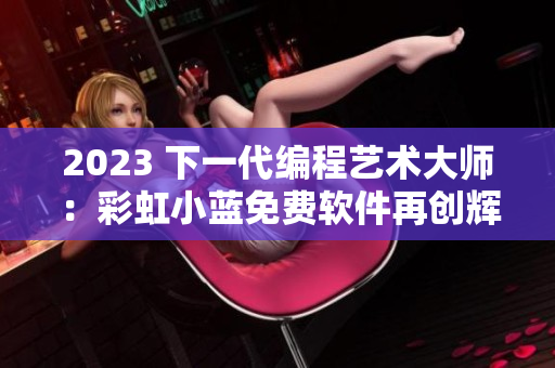 2023 下一代编程艺术大师：彩虹小蓝免费软件再创辉煌