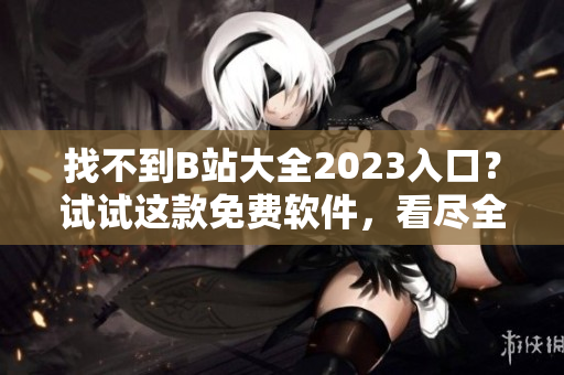 找不到B站大全2023入口？试试这款免费软件，看尽全站视频！