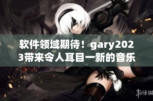 软件领域期待！gary2023带来令人耳目一新的音乐创作