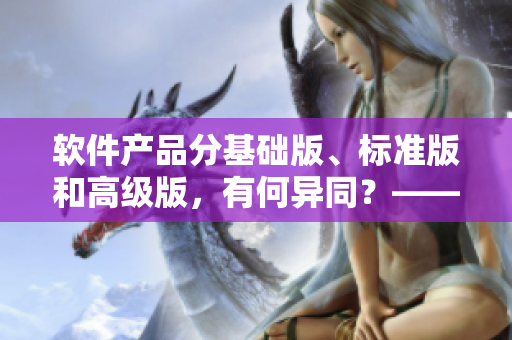 软件产品分基础版、标准版和高级版，有何异同？——软件产品区别解析