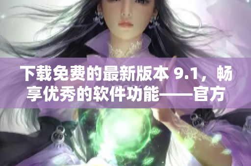 下载免费的最新版本 9.1，畅享优秀的软件功能——官方网站推荐