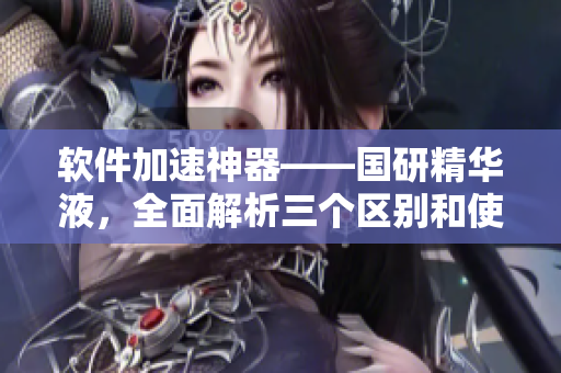 软件加速神器——国研精华液，全面解析三个区别和使用方法