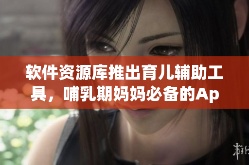 软件资源库推出育儿辅助工具，哺乳期妈妈必备的App！
