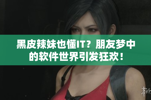黑皮辣妹也懂IT？朋友梦中的软件世界引发狂欢！