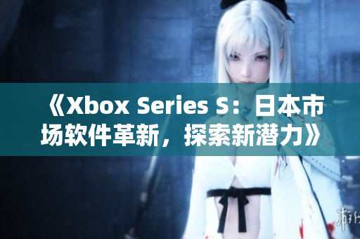 《Xbox Series S：日本市场软件革新，探索新潜力》