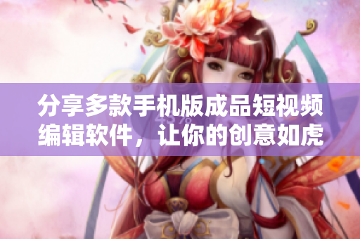 分享多款手机版成品短视频编辑软件，让你的创意如虎添翼！