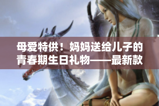 母爱特供！妈妈送给儿子的青春期生日礼物——最新款软件助力个人发展