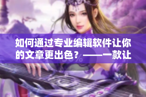如何通过专业编辑软件让你的文章更出色？——一款让编辑事半功倍的高效神器