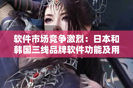 软件市场竞争激烈：日本和韩国三线品牌软件功能及用户体验对比分析