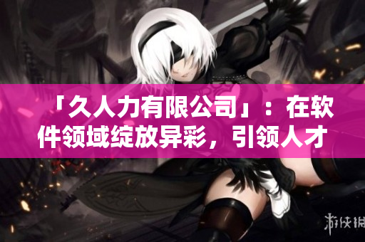 「久人力有限公司」：在软件领域绽放异彩，引领人才培养和雇佣创新！